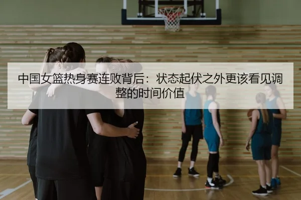 中国女篮热身赛连败背后：状态起伏之外更该看见调整的时间价值